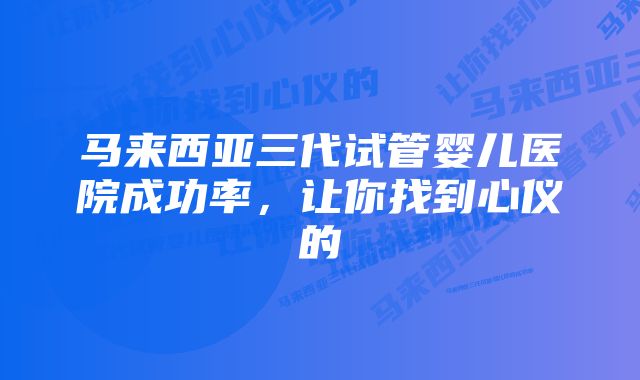 马来西亚三代试管婴儿医院成功率，让你找到心仪的