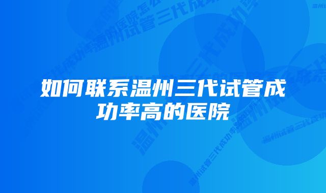 如何联系温州三代试管成功率高的医院