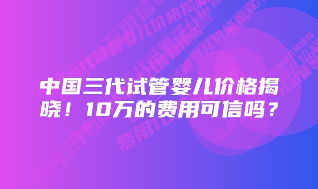 中国三代试管婴儿价格揭晓！10万的费用可信吗？