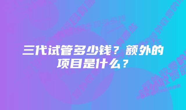 三代试管多少钱？额外的项目是什么？