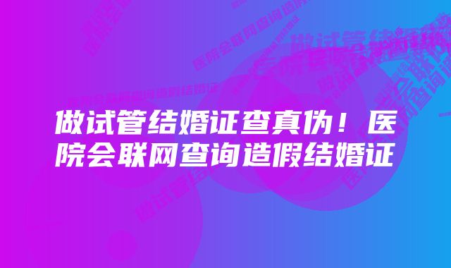 做试管结婚证查真伪！医院会联网查询造假结婚证