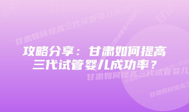 攻略分享：甘肃如何提高三代试管婴儿成功率？