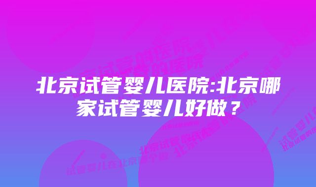 北京试管婴儿医院:北京哪家试管婴儿好做？