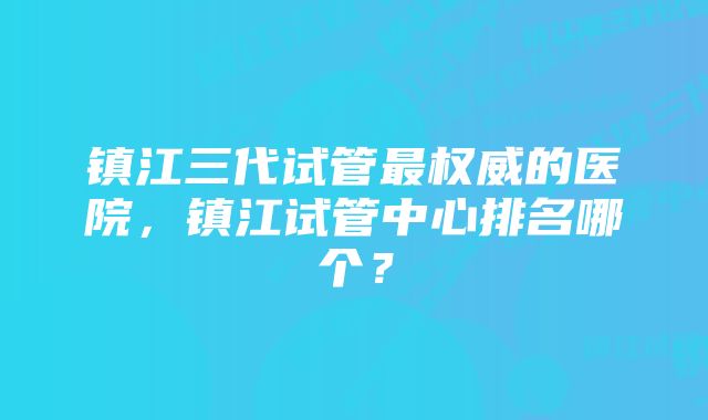 镇江三代试管最权威的医院，镇江试管中心排名哪个？