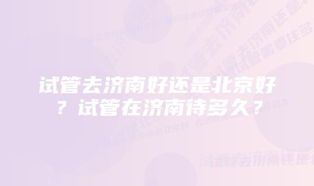 试管去济南好还是北京好？试管在济南待多久？