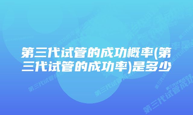 第三代试管的成功概率(第三代试管的成功率)是多少