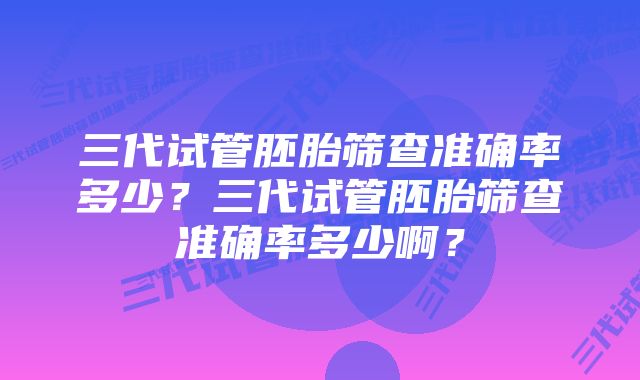 三代试管胚胎筛查准确率多少？三代试管胚胎筛查准确率多少啊？