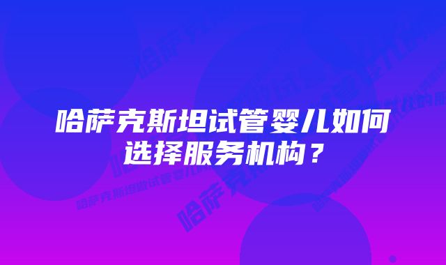 哈萨克斯坦试管婴儿如何选择服务机构？