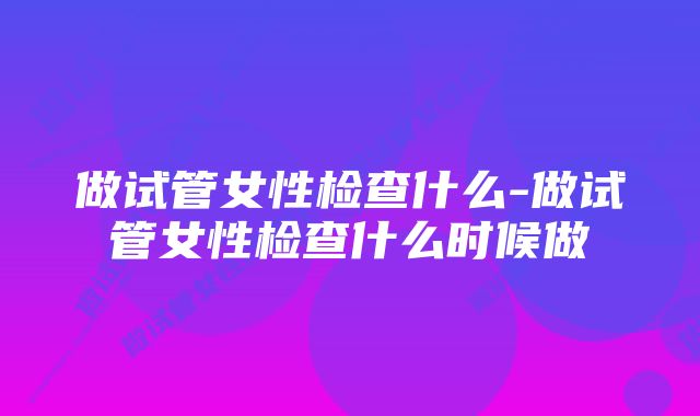 做试管女性检查什么-做试管女性检查什么时候做