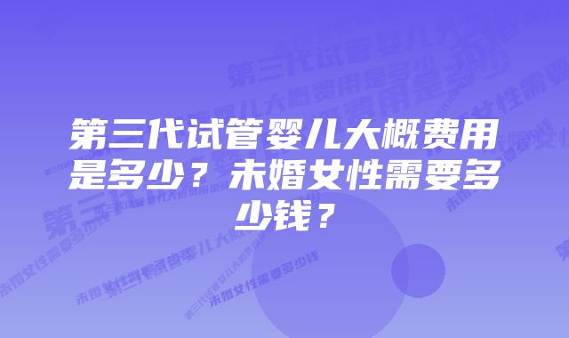 第三代试管婴儿大概费用是多少？未婚女性需要多少钱？