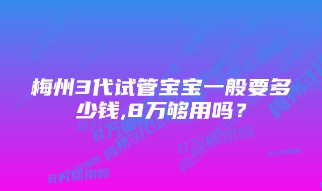 梅州3代试管宝宝一般要多少钱,8万够用吗？