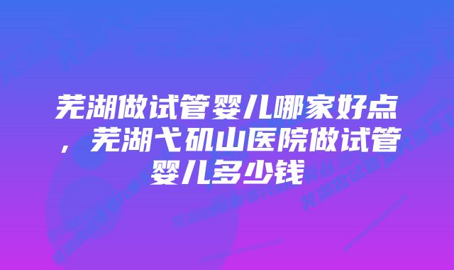 芜湖做试管婴儿哪家好点，芜湖弋矶山医院做试管婴儿多少钱