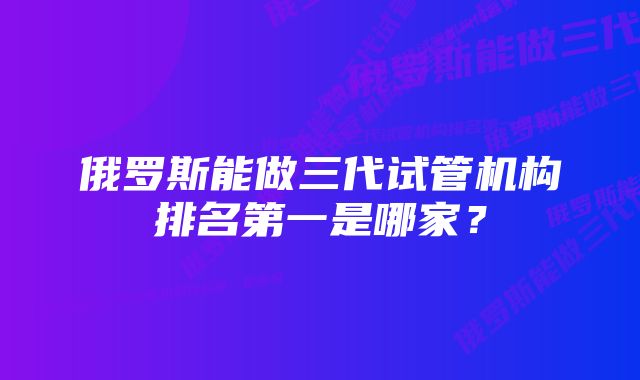 俄罗斯能做三代试管机构排名第一是哪家？