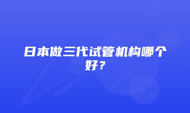 日本做三代试管机构哪个好？