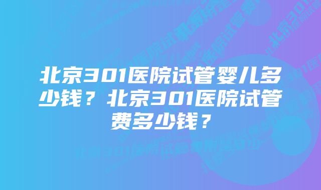 北京301医院试管婴儿多少钱？北京301医院试管费多少钱？