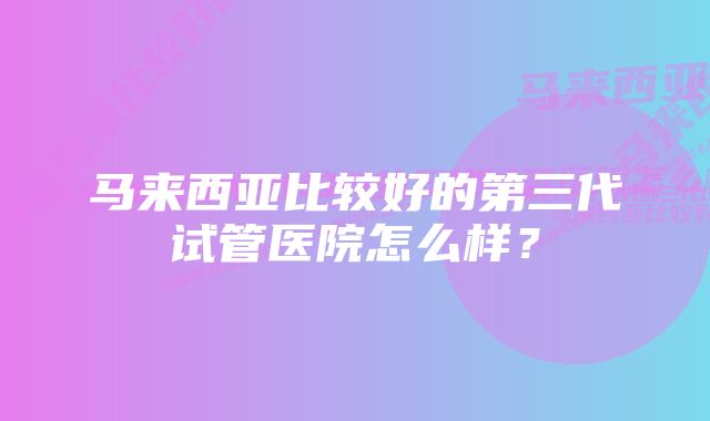 马来西亚比较好的第三代试管医院怎么样？