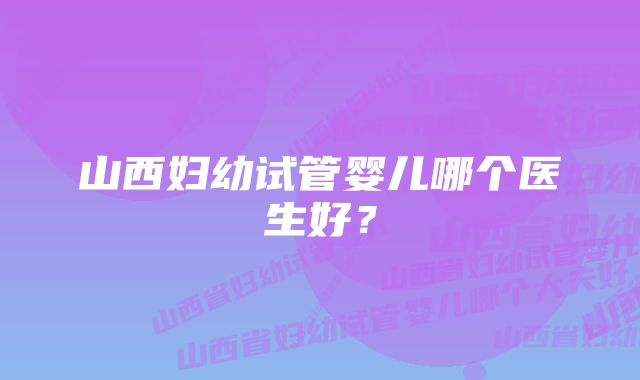 山西妇幼试管婴儿哪个医生好？