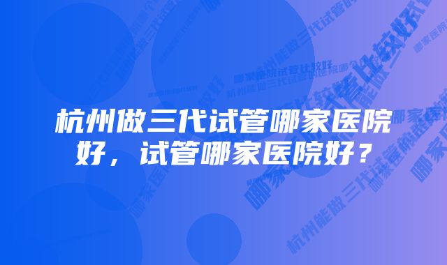 杭州做三代试管哪家医院好，试管哪家医院好？