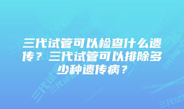 三代试管可以检查什么遗传？三代试管可以排除多少种遗传病？