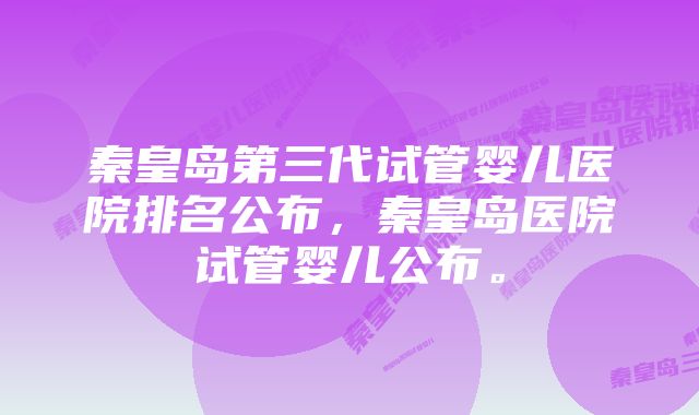 秦皇岛第三代试管婴儿医院排名公布，秦皇岛医院试管婴儿公布。