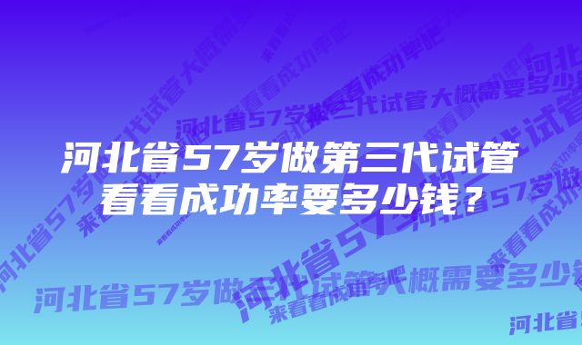 河北省57岁做第三代试管看看成功率要多少钱？