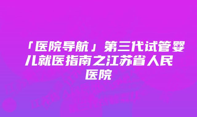 「医院导航」第三代试管婴儿就医指南之江苏省人民医院