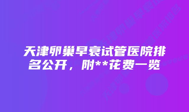 天津卵巢早衰试管医院排名公开，附**花费一览