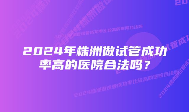 2024年株洲做试管成功率高的医院合法吗？