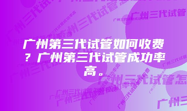 广州第三代试管如何收费？广州第三代试管成功率高。