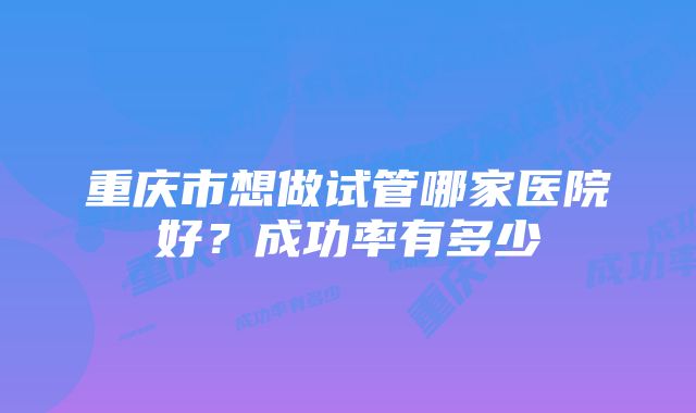 重庆市想做试管哪家医院好？成功率有多少