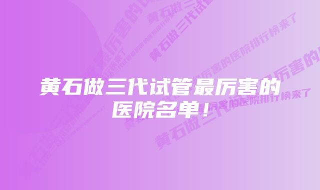 黄石做三代试管最厉害的医院名单！