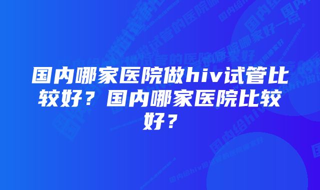 国内哪家医院做hiv试管比较好？国内哪家医院比较好？