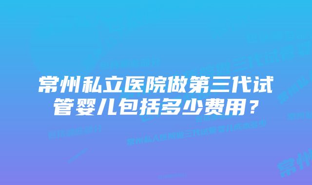 常州私立医院做第三代试管婴儿包括多少费用？