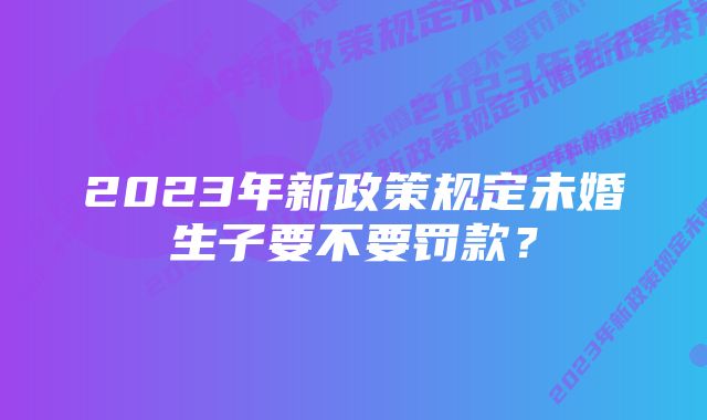 2023年新政策规定未婚生子要不要罚款？