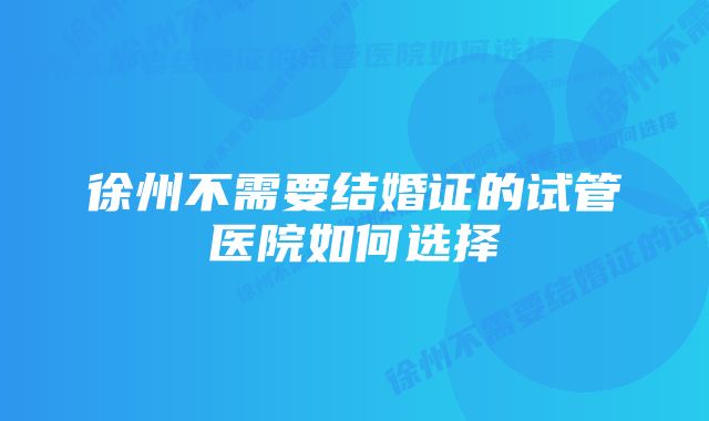 徐州不需要结婚证的试管医院如何选择