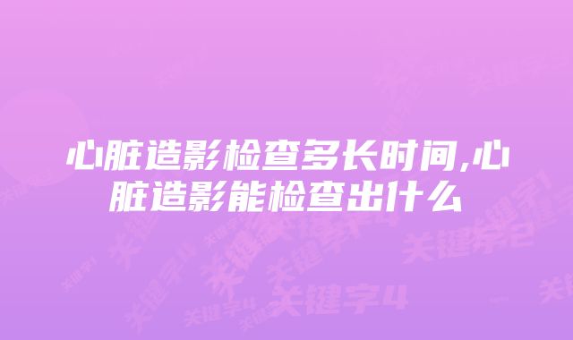 心脏造影检查多长时间,心脏造影能检查出什么