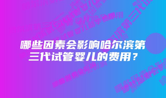 哪些因素会影响哈尔滨第三代试管婴儿的费用？