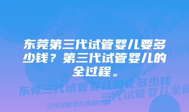 东莞第三代试管婴儿要多少钱？第三代试管婴儿的全过程。