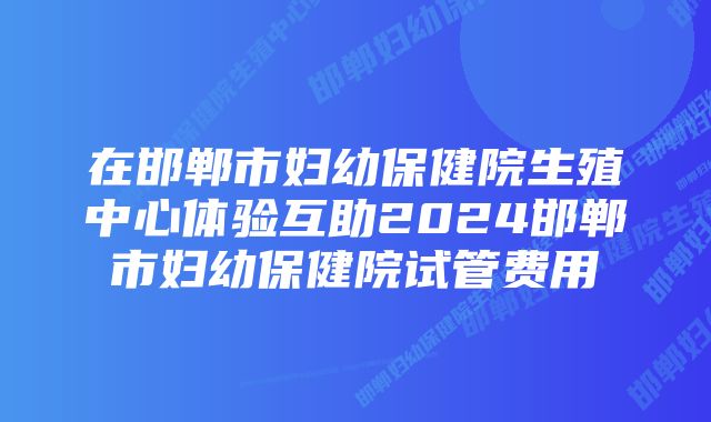 在邯郸市妇幼保健院生殖中心体验互助2024邯郸市妇幼保健院试管费用