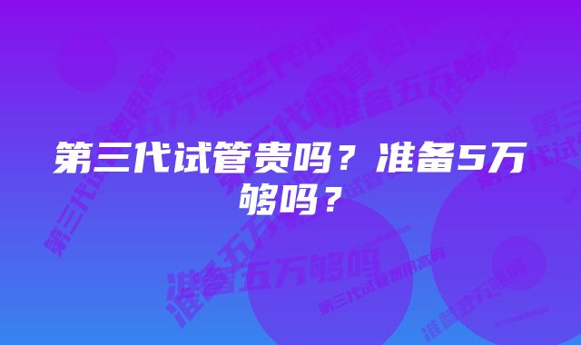 第三代试管贵吗？准备5万够吗？