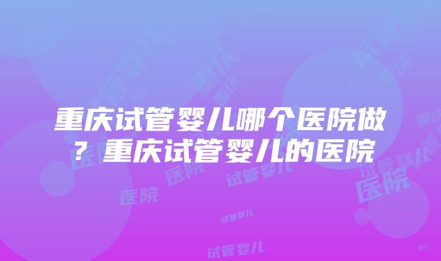 重庆试管婴儿哪个医院做？重庆试管婴儿的医院