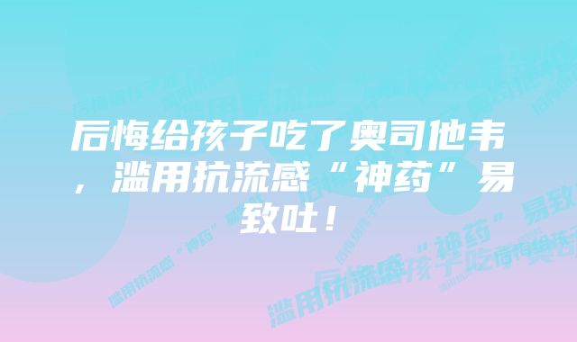 后悔给孩子吃了奥司他韦，滥用抗流感“神药”易致吐！