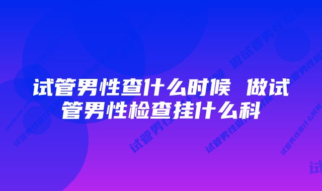 试管男性查什么时候 做试管男性检查挂什么科