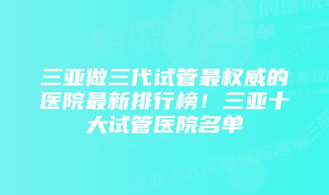 三亚做三代试管最权威的医院最新排行榜！三亚十大试管医院名单