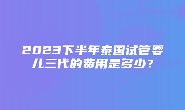 2023下半年泰国试管婴儿三代的费用是多少？