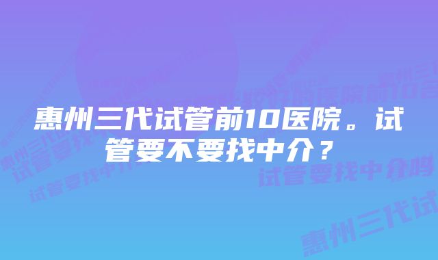 惠州三代试管前10医院。试管要不要找中介？