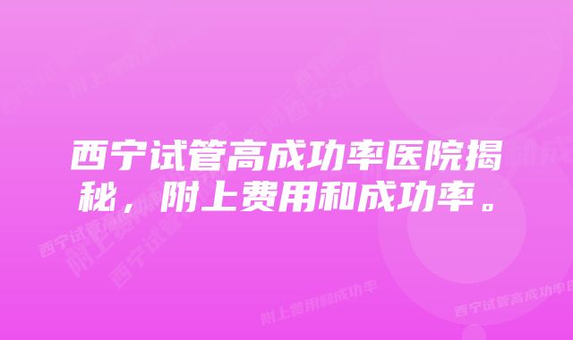 西宁试管高成功率医院揭秘，附上费用和成功率。