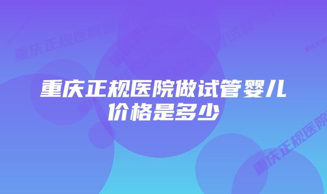 重庆正规医院做试管婴儿价格是多少