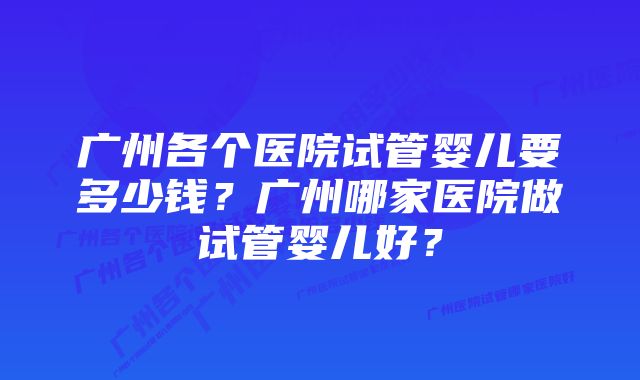 广州各个医院试管婴儿要多少钱？广州哪家医院做试管婴儿好？