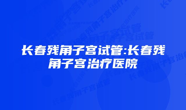 长春残角子宫试管:长春残角子宫治疗医院